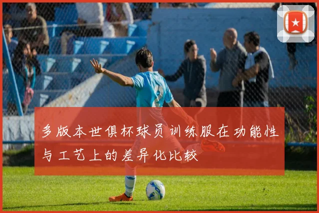 多版本世俱杯球员训练服在功能性与工艺上的差异化比较