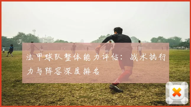法甲球队整体能力评估：战术执行力与阵容深度排名