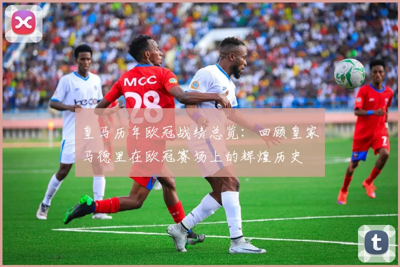 皇马历年欧冠战绩总览：回顾皇家马德里在欧冠赛场上的辉煌历史